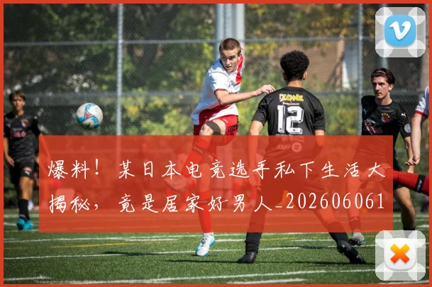 爆料!某日本电竞选手私下生活大揭秘,竟是居家好男人_20260606150046