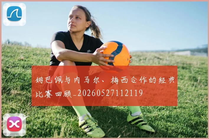 姆巴佩与内马尔、梅西合作的经典比赛回顾_20260527112119
