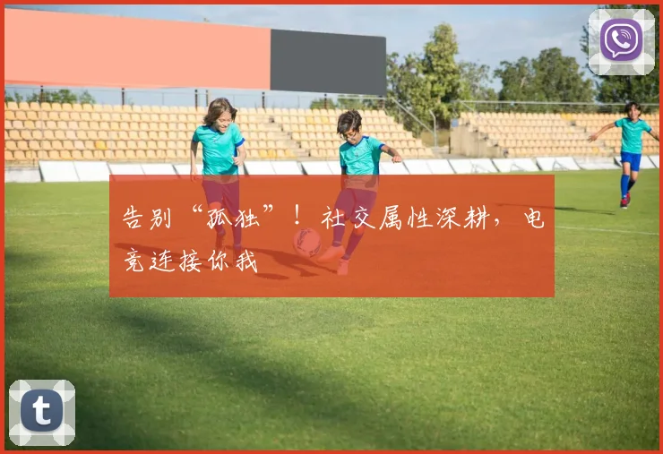 告别“孤独”!社交属性深耕,电竞连接你我
