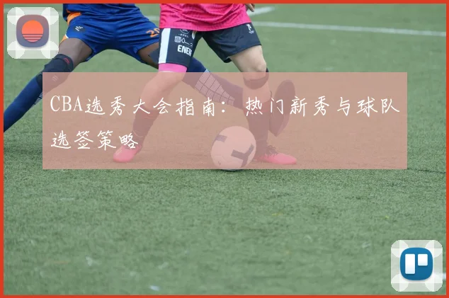 CBA选秀大会指南：热门新秀与球队选签策略