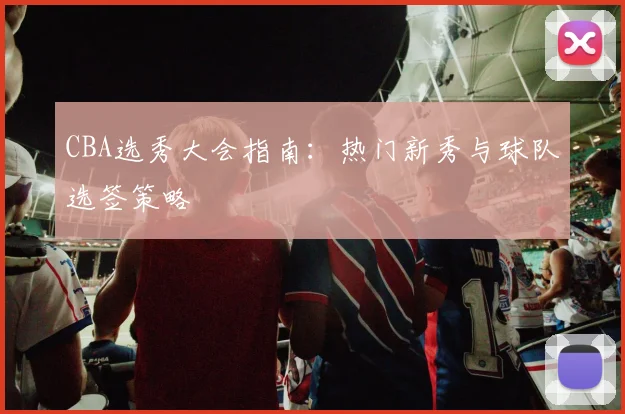 CBA选秀大会指南：热门新秀与球队选签策略