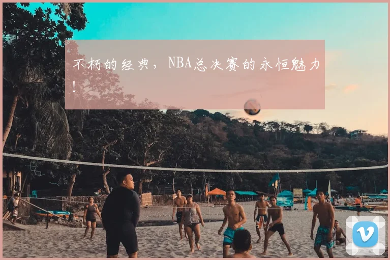 不朽的经典，NBA总决赛的永恒魅力！