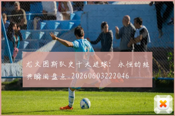尤文图斯队史十大进球：永恒的经典瞬间盘点_20260603222046