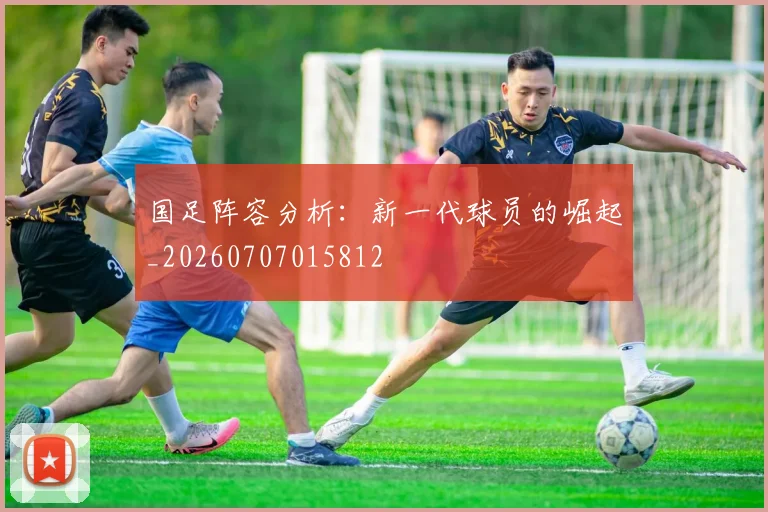 国足阵容分析：新一代球员的崛起_20260707015812