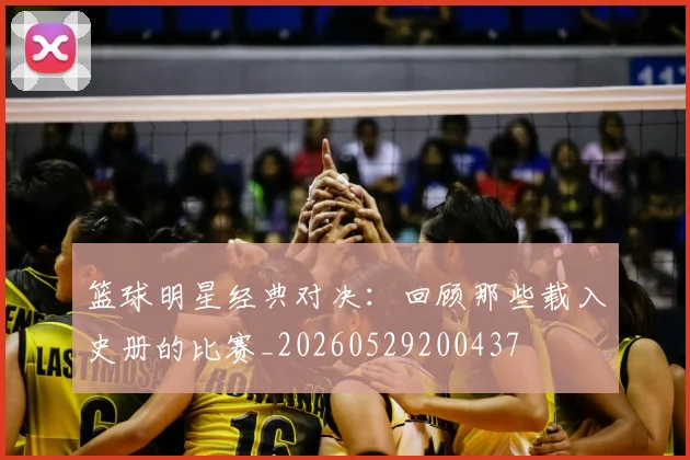 篮球明星经典对决：回顾那些载入史册的比赛_20260529200437