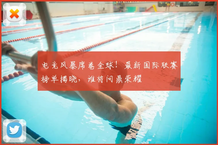 电竞风暴席卷全球！最新国际联赛榜单揭晓，谁将问鼎荣耀