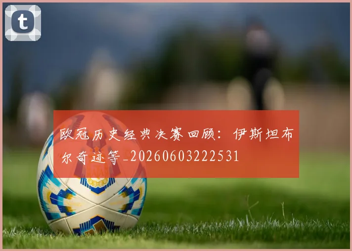 欧冠历史经典决赛回顾:伊斯坦布尔奇迹等_20260603222531