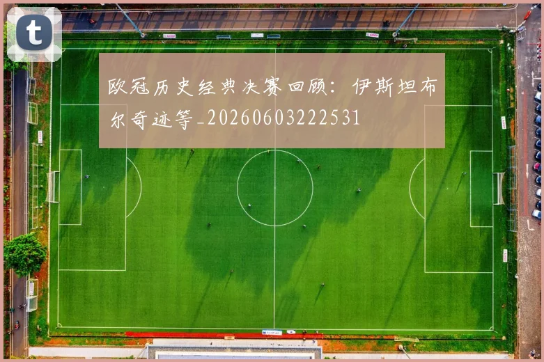 欧冠历史经典决赛回顾：伊斯坦布尔奇迹等_20260603222531