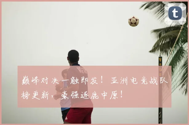 巅峰对决一触即发!亚洲电竞战队榜更新,豪强逐鹿中原!