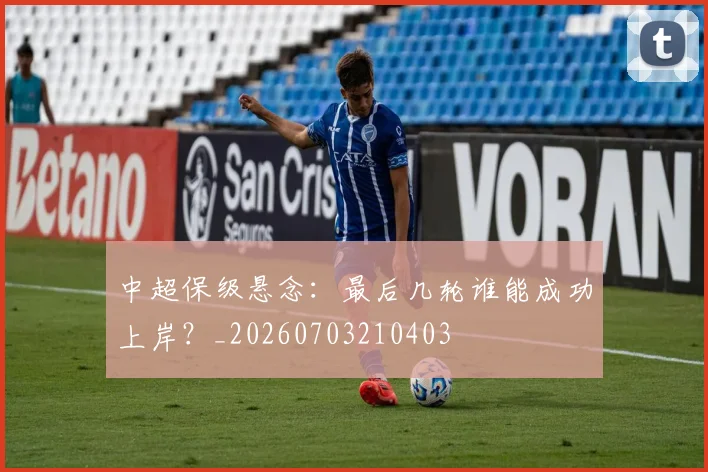中超保级悬念:最后几轮谁能成功上岸?_20260703210403