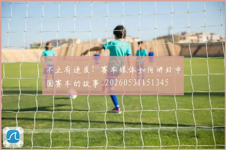 不止有速度！赛车媒体如何讲好中国赛车的故事_20260531151345