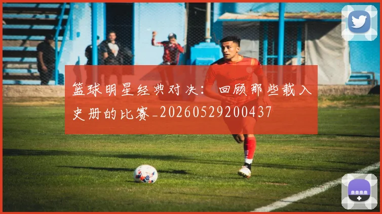 篮球明星经典对决:回顾那些载入史册的比赛_20260529200437